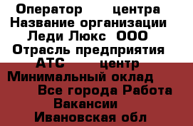 Оператор Call-центра › Название организации ­ Леди Люкс, ООО › Отрасль предприятия ­ АТС, call-центр › Минимальный оклад ­ 25 000 - Все города Работа » Вакансии   . Ивановская обл.